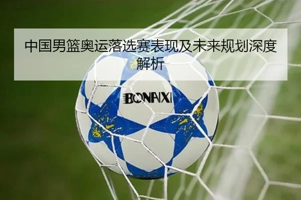 中国男篮奥运落选赛表现及未来规划深度解析 | xingkong